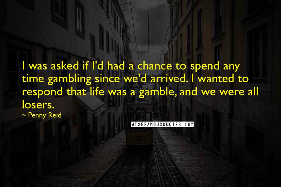 Penny Reid Quotes: I was asked if I'd had a chance to spend any time gambling since we'd arrived. I wanted to respond that life was a gamble, and we were all losers.