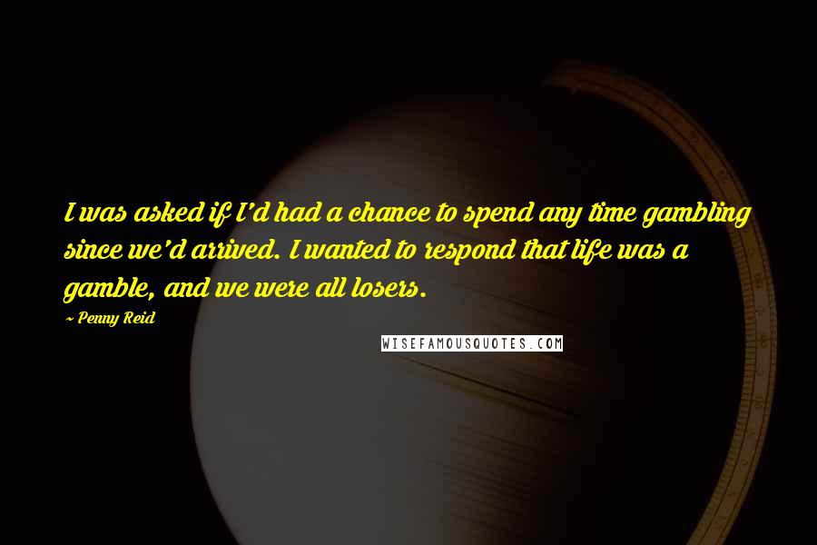 Penny Reid Quotes: I was asked if I'd had a chance to spend any time gambling since we'd arrived. I wanted to respond that life was a gamble, and we were all losers.