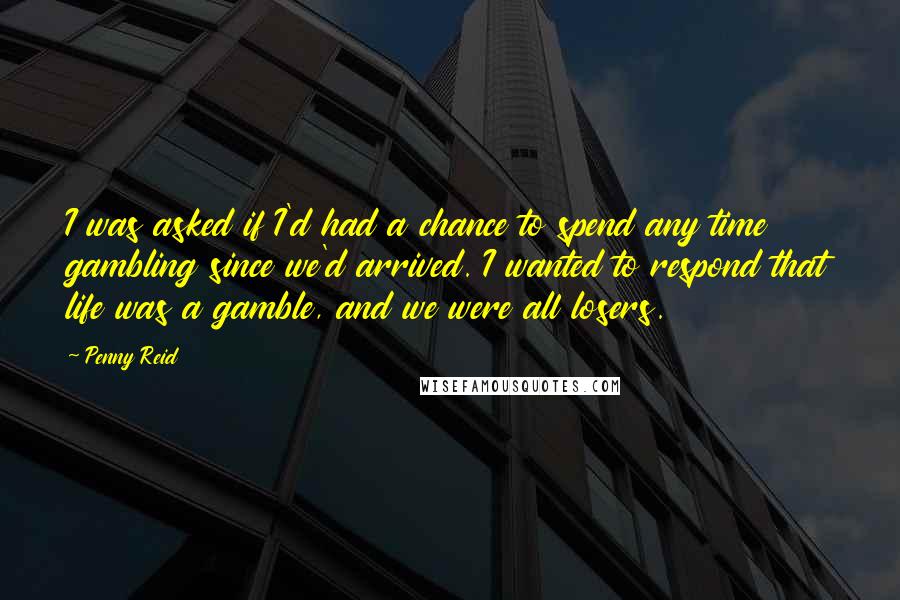 Penny Reid Quotes: I was asked if I'd had a chance to spend any time gambling since we'd arrived. I wanted to respond that life was a gamble, and we were all losers.