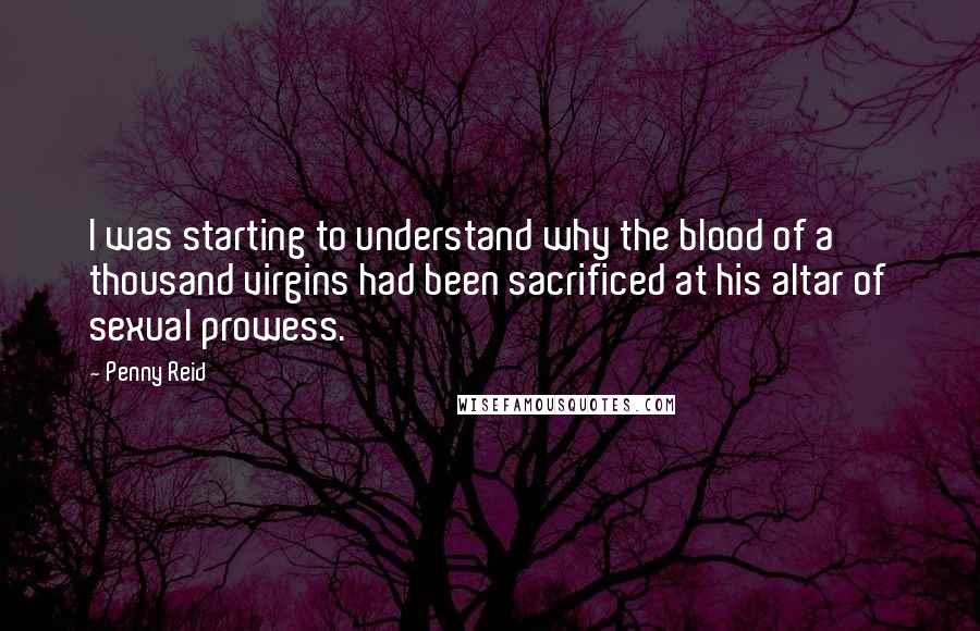 Penny Reid Quotes: I was starting to understand why the blood of a thousand virgins had been sacrificed at his altar of sexual prowess.