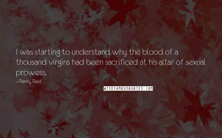 Penny Reid Quotes: I was starting to understand why the blood of a thousand virgins had been sacrificed at his altar of sexual prowess.