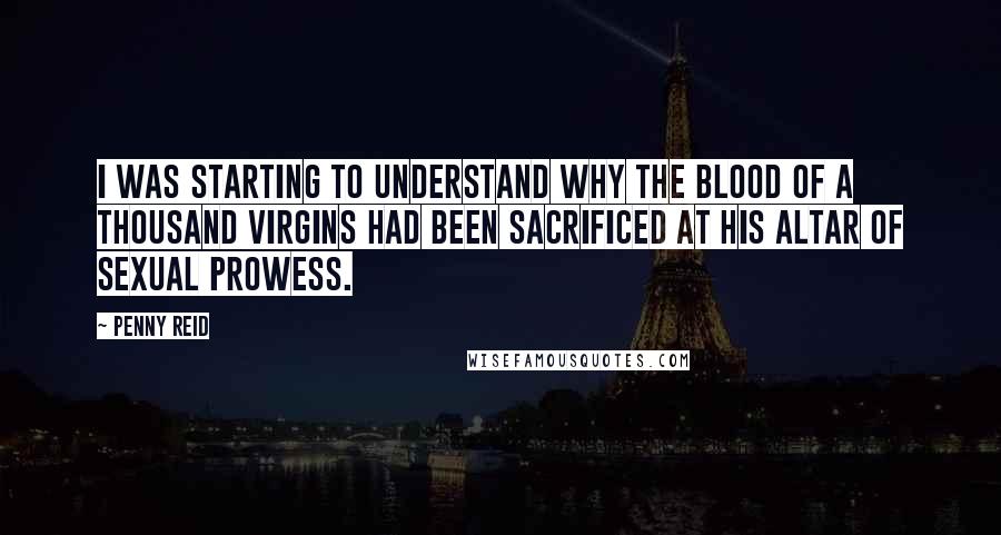 Penny Reid Quotes: I was starting to understand why the blood of a thousand virgins had been sacrificed at his altar of sexual prowess.