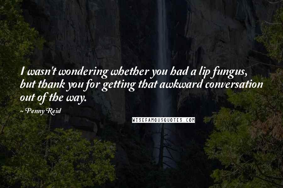 Penny Reid Quotes: I wasn't wondering whether you had a lip fungus, but thank you for getting that awkward conversation out of the way.