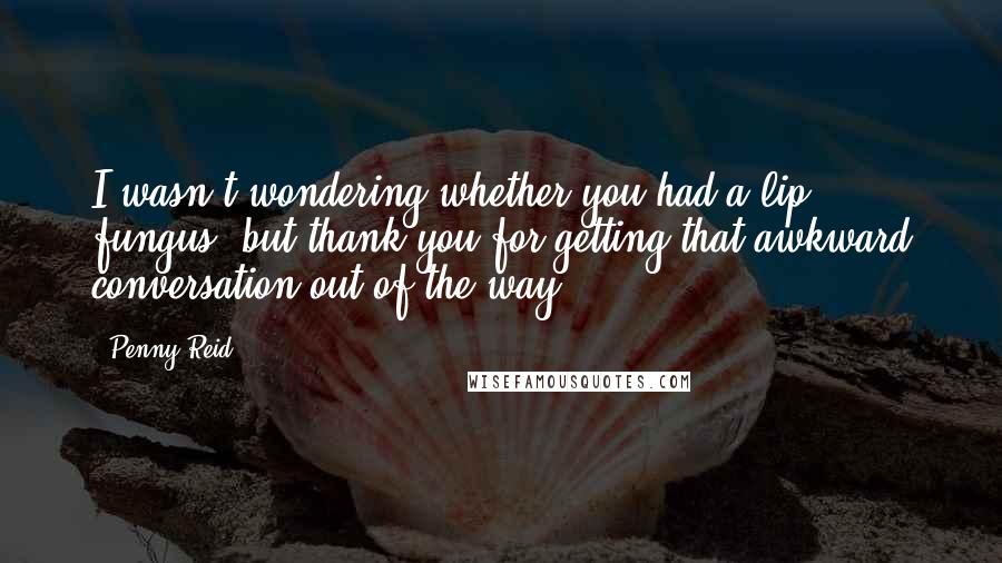 Penny Reid Quotes: I wasn't wondering whether you had a lip fungus, but thank you for getting that awkward conversation out of the way.