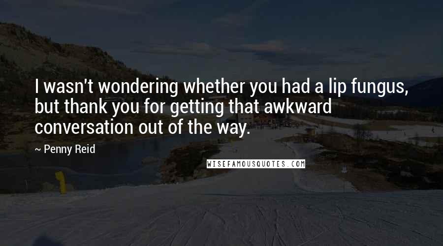 Penny Reid Quotes: I wasn't wondering whether you had a lip fungus, but thank you for getting that awkward conversation out of the way.