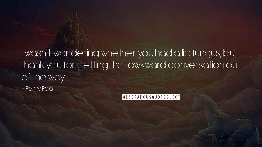 Penny Reid Quotes: I wasn't wondering whether you had a lip fungus, but thank you for getting that awkward conversation out of the way.