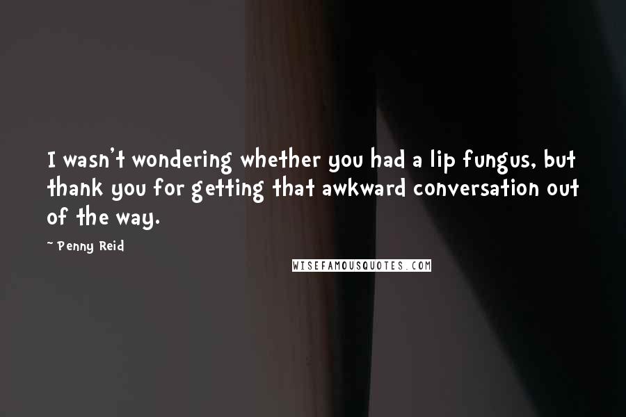 Penny Reid Quotes: I wasn't wondering whether you had a lip fungus, but thank you for getting that awkward conversation out of the way.