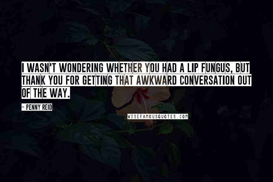 Penny Reid Quotes: I wasn't wondering whether you had a lip fungus, but thank you for getting that awkward conversation out of the way.