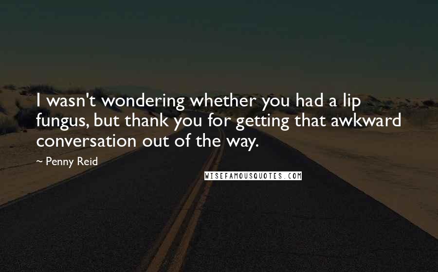 Penny Reid Quotes: I wasn't wondering whether you had a lip fungus, but thank you for getting that awkward conversation out of the way.