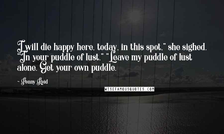 Penny Reid Quotes: I will die happy here, today, in this spot," she sighed. "In your puddle of lust." "Leave my puddle of lust alone. Get your own puddle.