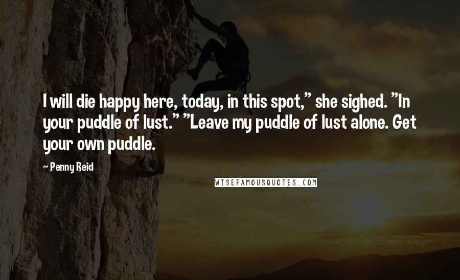 Penny Reid Quotes: I will die happy here, today, in this spot," she sighed. "In your puddle of lust." "Leave my puddle of lust alone. Get your own puddle.
