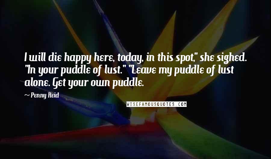 Penny Reid Quotes: I will die happy here, today, in this spot," she sighed. "In your puddle of lust." "Leave my puddle of lust alone. Get your own puddle.