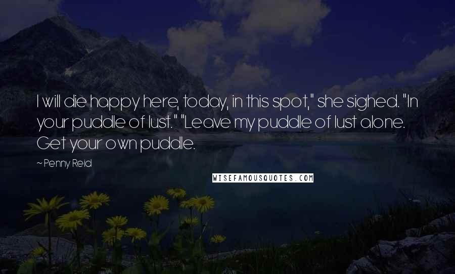 Penny Reid Quotes: I will die happy here, today, in this spot," she sighed. "In your puddle of lust." "Leave my puddle of lust alone. Get your own puddle.