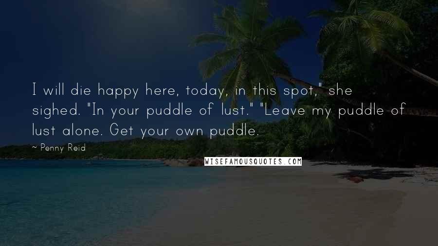 Penny Reid Quotes: I will die happy here, today, in this spot," she sighed. "In your puddle of lust." "Leave my puddle of lust alone. Get your own puddle.