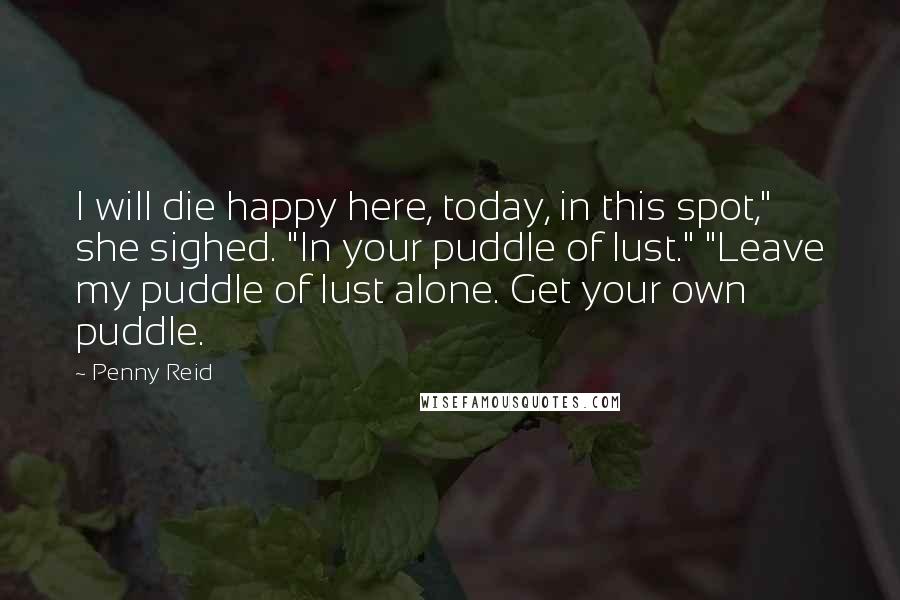 Penny Reid Quotes: I will die happy here, today, in this spot," she sighed. "In your puddle of lust." "Leave my puddle of lust alone. Get your own puddle.