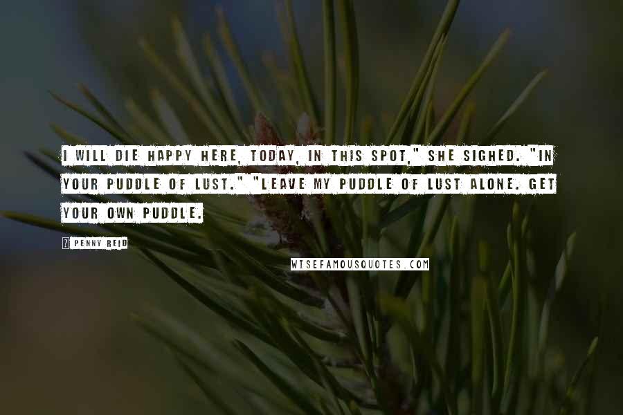 Penny Reid Quotes: I will die happy here, today, in this spot," she sighed. "In your puddle of lust." "Leave my puddle of lust alone. Get your own puddle.