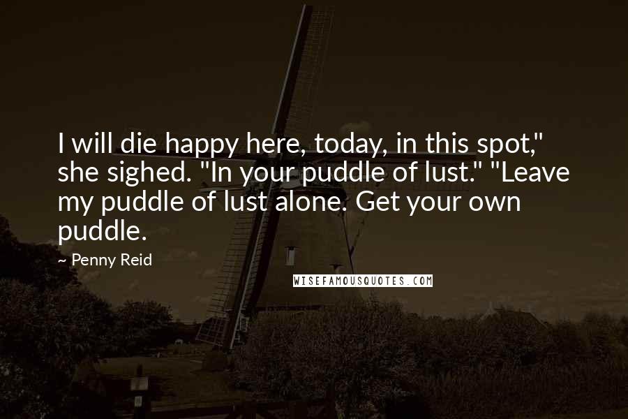 Penny Reid Quotes: I will die happy here, today, in this spot," she sighed. "In your puddle of lust." "Leave my puddle of lust alone. Get your own puddle.