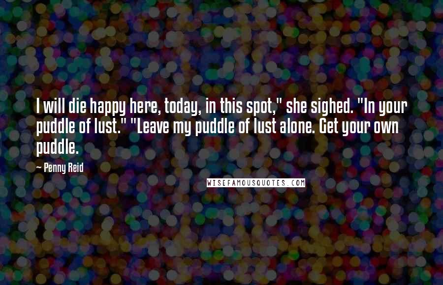 Penny Reid Quotes: I will die happy here, today, in this spot," she sighed. "In your puddle of lust." "Leave my puddle of lust alone. Get your own puddle.