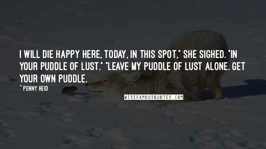 Penny Reid Quotes: I will die happy here, today, in this spot," she sighed. "In your puddle of lust." "Leave my puddle of lust alone. Get your own puddle.