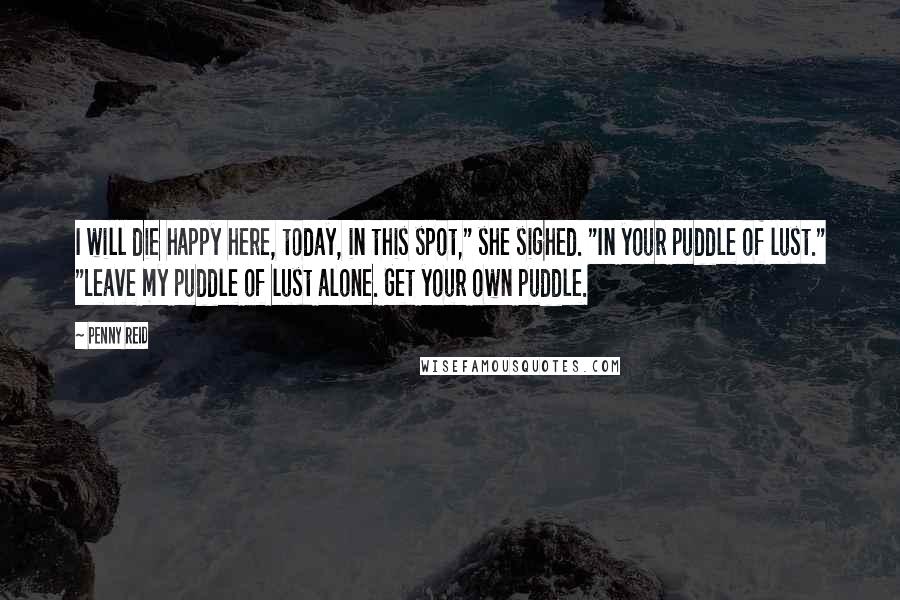 Penny Reid Quotes: I will die happy here, today, in this spot," she sighed. "In your puddle of lust." "Leave my puddle of lust alone. Get your own puddle.