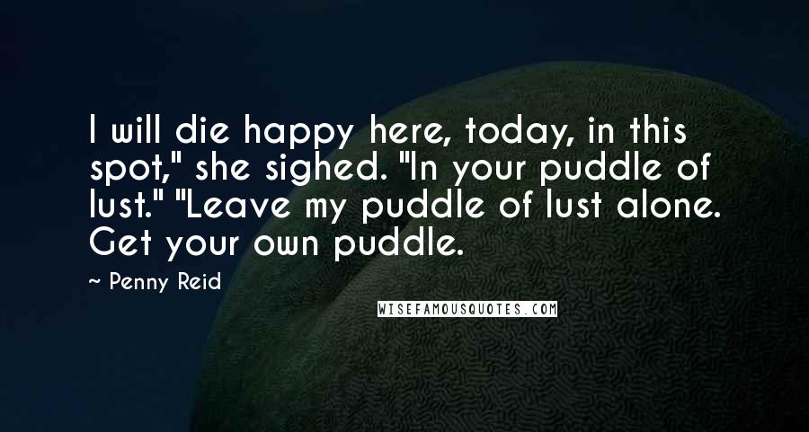 Penny Reid Quotes: I will die happy here, today, in this spot," she sighed. "In your puddle of lust." "Leave my puddle of lust alone. Get your own puddle.