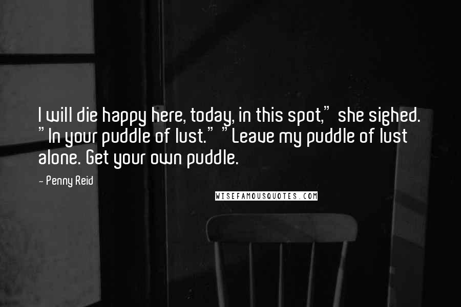 Penny Reid Quotes: I will die happy here, today, in this spot," she sighed. "In your puddle of lust." "Leave my puddle of lust alone. Get your own puddle.