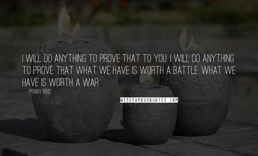 Penny Reid Quotes: I will do anything to prove that to you. I will do anything to prove that what we have is worth a battle. What we have is worth a war.