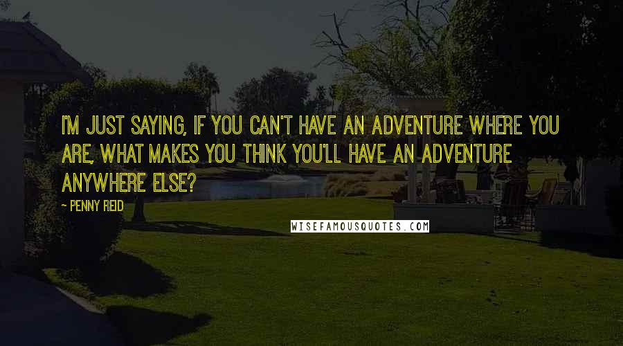 Penny Reid Quotes: I'm just saying, if you can't have an adventure where you are, what makes you think you'll have an adventure anywhere else?