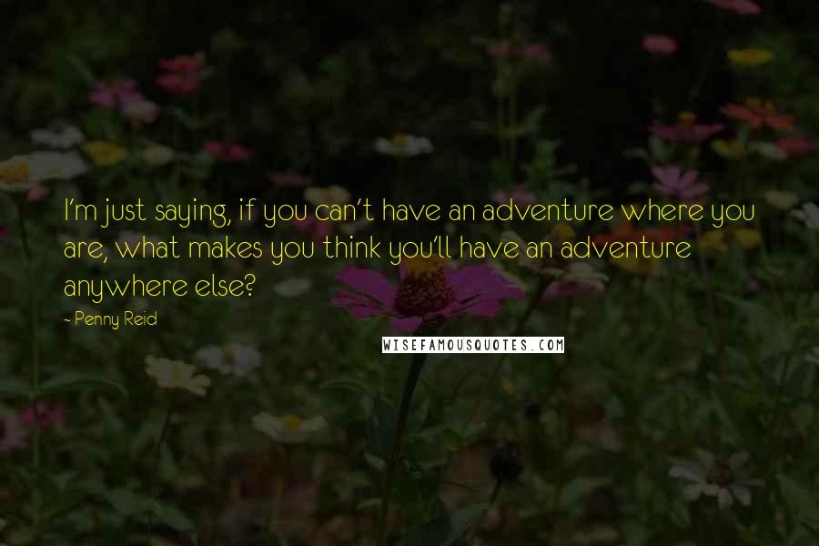 Penny Reid Quotes: I'm just saying, if you can't have an adventure where you are, what makes you think you'll have an adventure anywhere else?