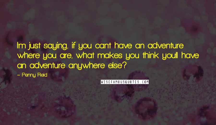 Penny Reid Quotes: I'm just saying, if you can't have an adventure where you are, what makes you think you'll have an adventure anywhere else?