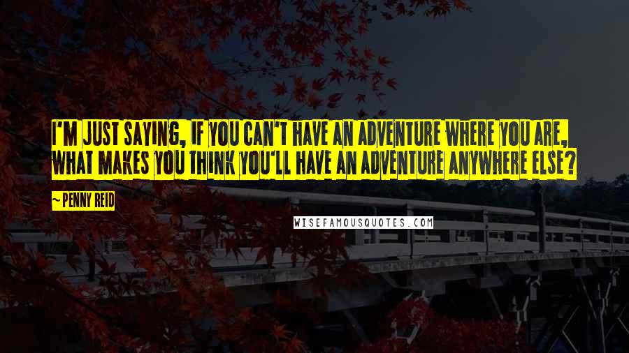 Penny Reid Quotes: I'm just saying, if you can't have an adventure where you are, what makes you think you'll have an adventure anywhere else?