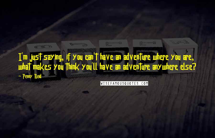 Penny Reid Quotes: I'm just saying, if you can't have an adventure where you are, what makes you think you'll have an adventure anywhere else?