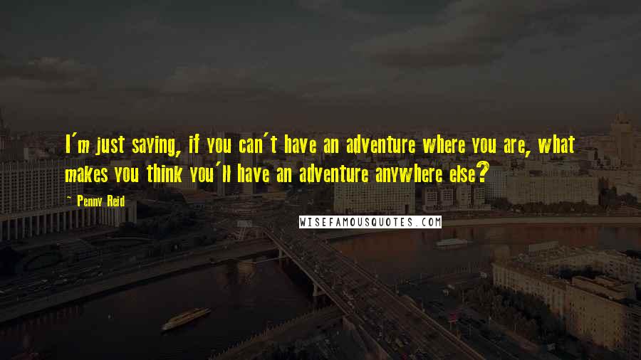 Penny Reid Quotes: I'm just saying, if you can't have an adventure where you are, what makes you think you'll have an adventure anywhere else?