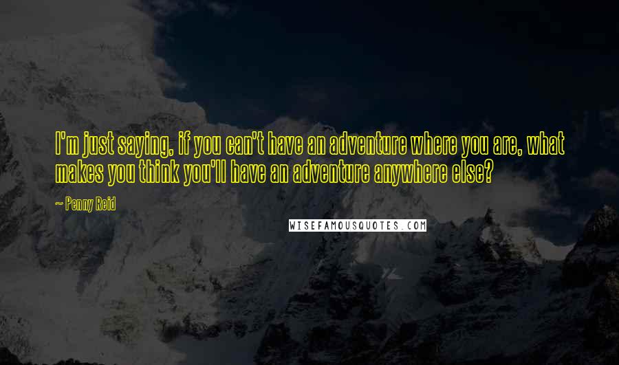 Penny Reid Quotes: I'm just saying, if you can't have an adventure where you are, what makes you think you'll have an adventure anywhere else?