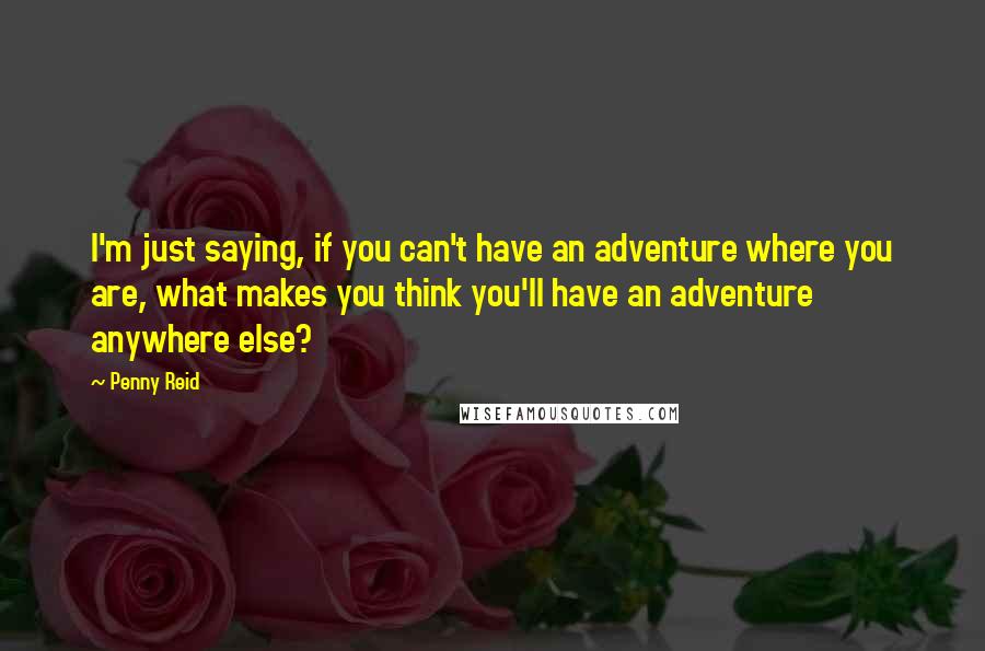 Penny Reid Quotes: I'm just saying, if you can't have an adventure where you are, what makes you think you'll have an adventure anywhere else?