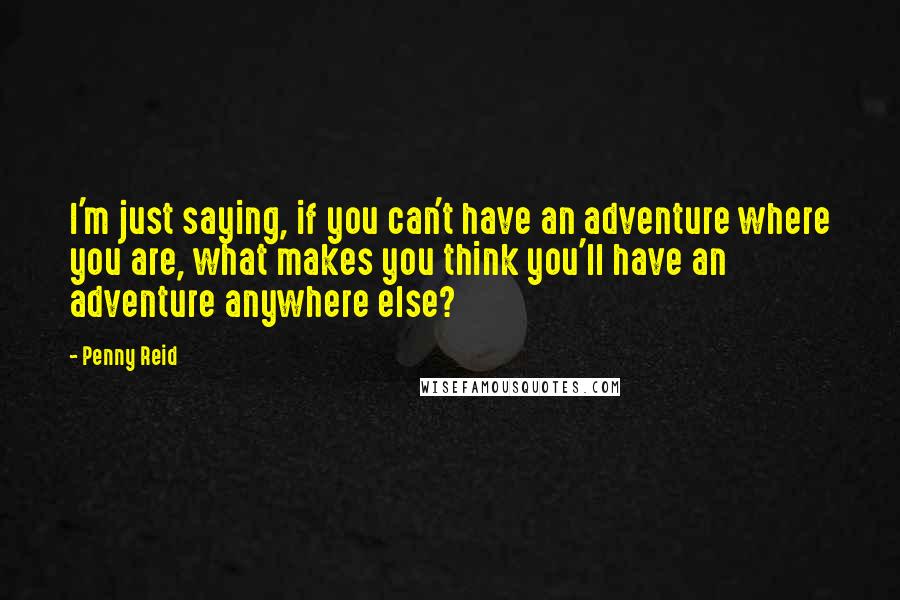 Penny Reid Quotes: I'm just saying, if you can't have an adventure where you are, what makes you think you'll have an adventure anywhere else?