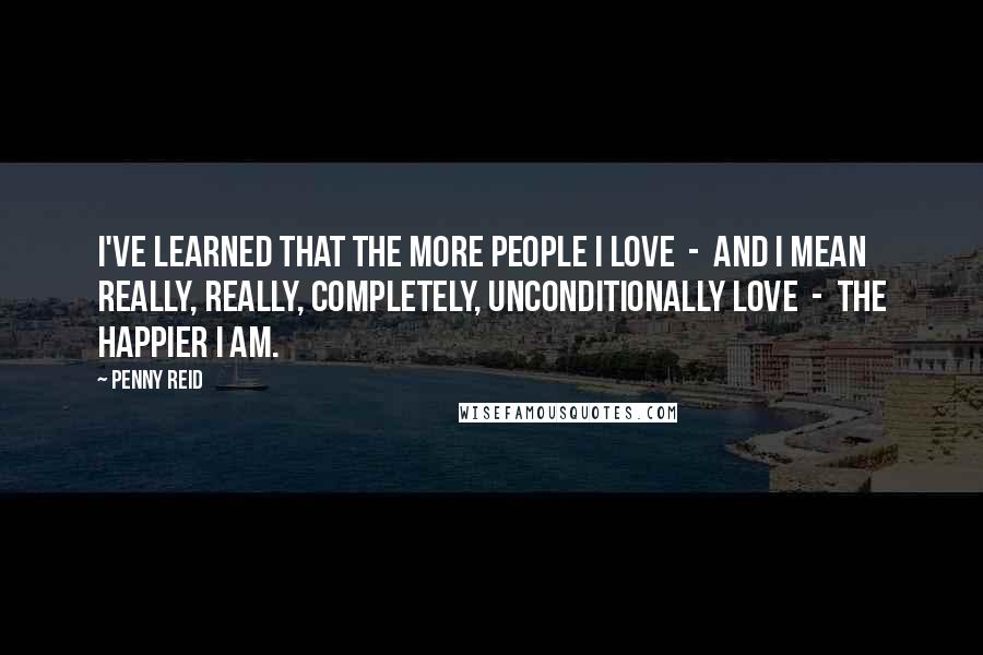 Penny Reid Quotes: I've learned that the more people I love  -  and I mean really, really, completely, unconditionally love  -  the happier I am.