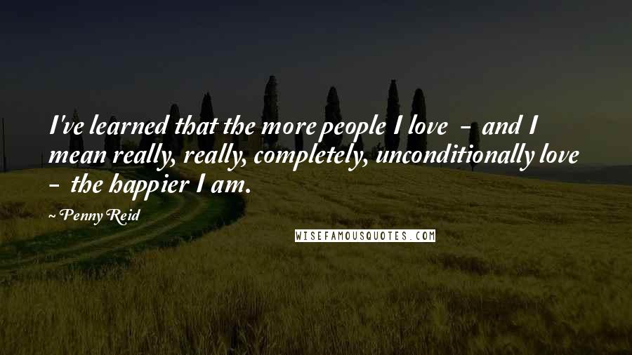Penny Reid Quotes: I've learned that the more people I love  -  and I mean really, really, completely, unconditionally love  -  the happier I am.