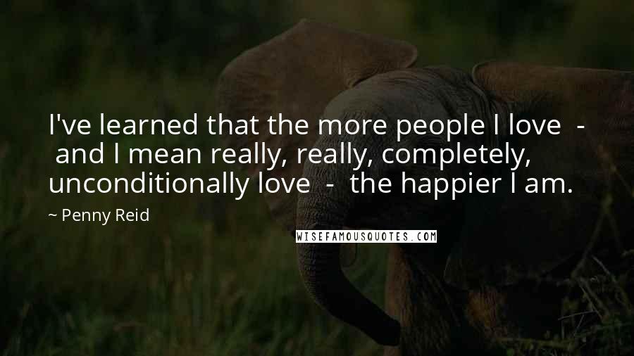 Penny Reid Quotes: I've learned that the more people I love  -  and I mean really, really, completely, unconditionally love  -  the happier I am.