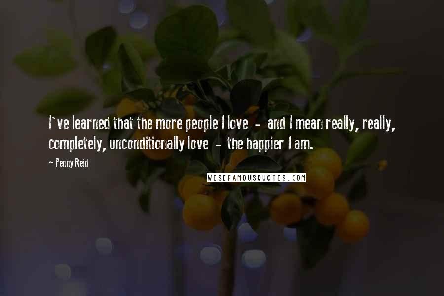 Penny Reid Quotes: I've learned that the more people I love  -  and I mean really, really, completely, unconditionally love  -  the happier I am.