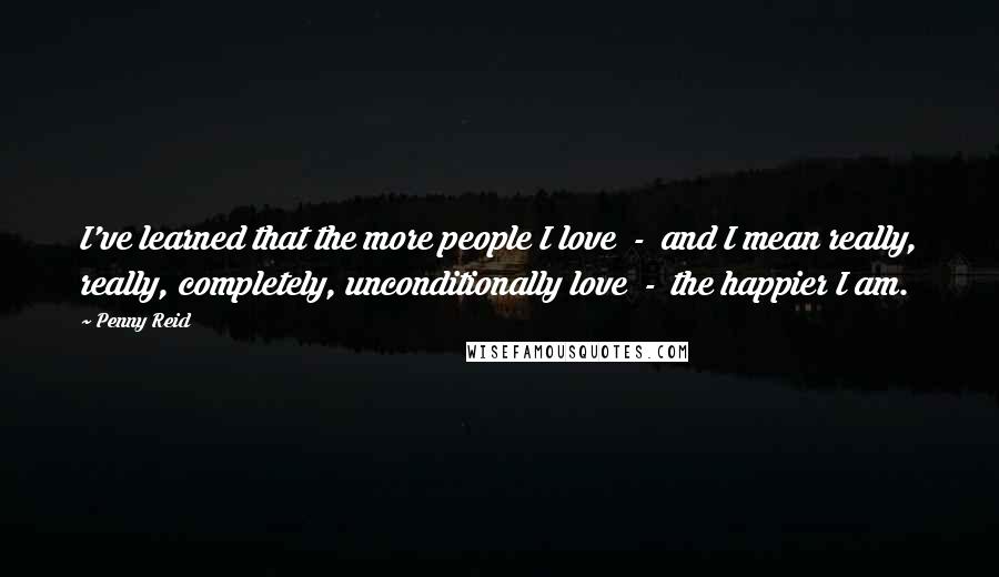 Penny Reid Quotes: I've learned that the more people I love  -  and I mean really, really, completely, unconditionally love  -  the happier I am.