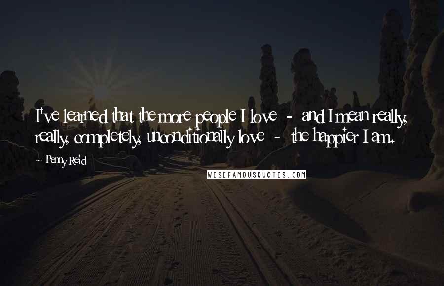 Penny Reid Quotes: I've learned that the more people I love  -  and I mean really, really, completely, unconditionally love  -  the happier I am.