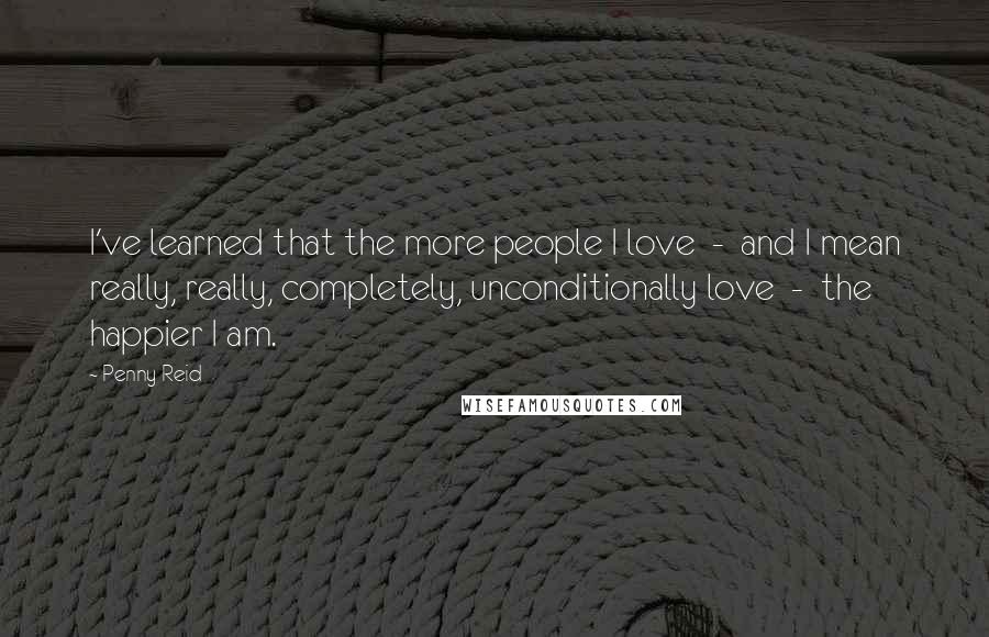Penny Reid Quotes: I've learned that the more people I love  -  and I mean really, really, completely, unconditionally love  -  the happier I am.