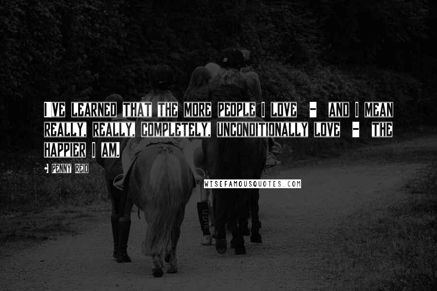 Penny Reid Quotes: I've learned that the more people I love  -  and I mean really, really, completely, unconditionally love  -  the happier I am.