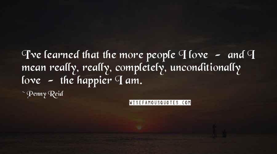Penny Reid Quotes: I've learned that the more people I love  -  and I mean really, really, completely, unconditionally love  -  the happier I am.