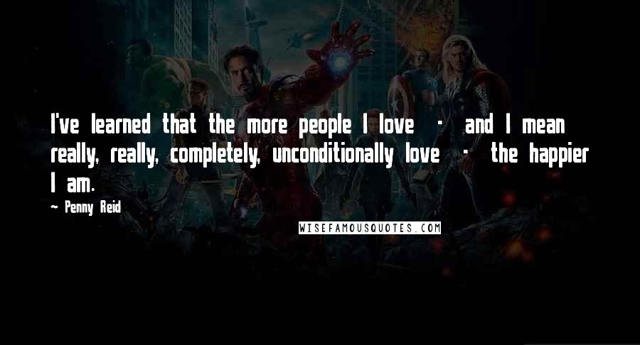 Penny Reid Quotes: I've learned that the more people I love  -  and I mean really, really, completely, unconditionally love  -  the happier I am.