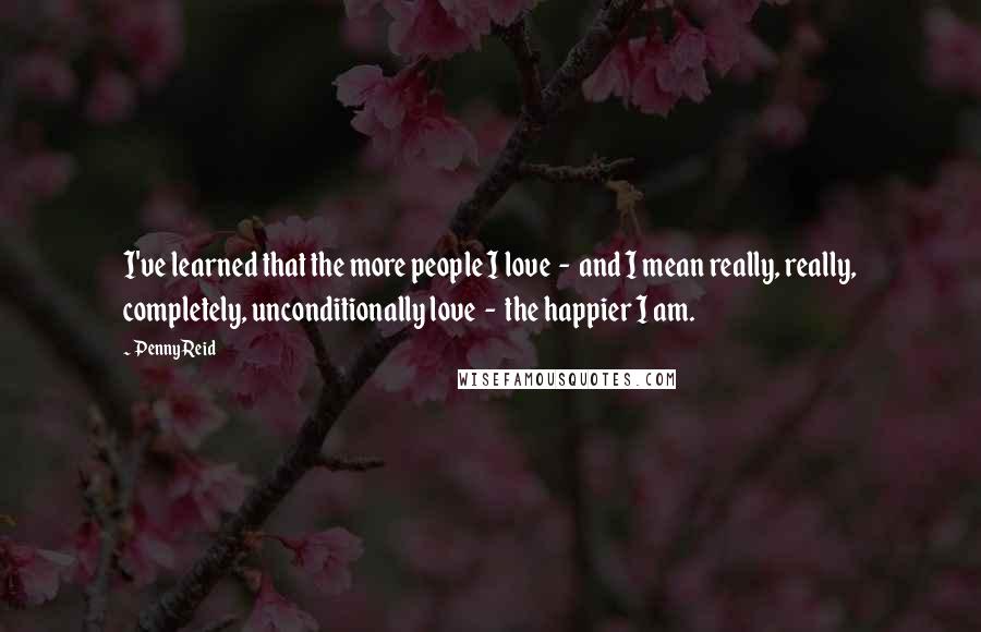 Penny Reid Quotes: I've learned that the more people I love  -  and I mean really, really, completely, unconditionally love  -  the happier I am.