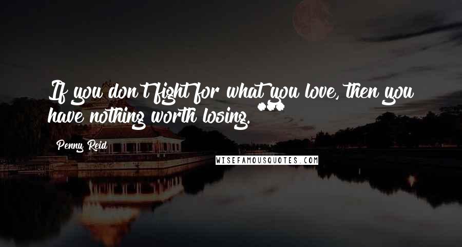 Penny Reid Quotes: If you don't fight for what you love, then you have nothing worth losing. ***