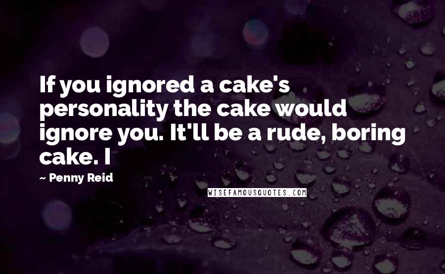 Penny Reid Quotes: If you ignored a cake's personality the cake would ignore you. It'll be a rude, boring cake. I