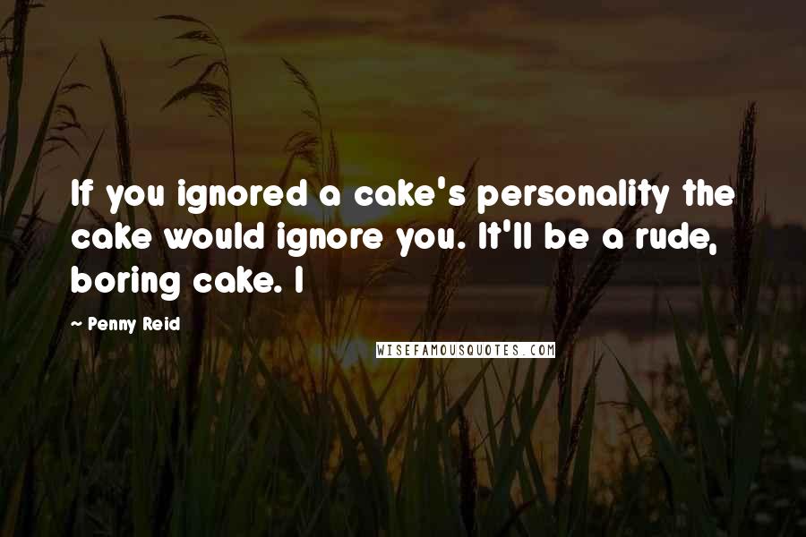 Penny Reid Quotes: If you ignored a cake's personality the cake would ignore you. It'll be a rude, boring cake. I